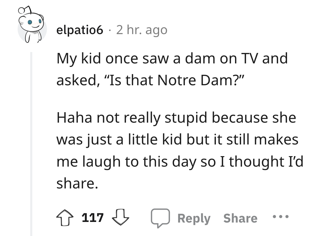 angle - elpatio6 2 hr. ago My kid once saw a dam on Tv and asked, "Is that Notre Dam?" Haha not really stupid because she was just a little kid but it still makes me laugh to this day so I thought I'd . 117